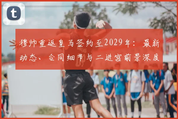 穆帅重返皇马签约至2029年：最新动态、合同细节与二进宫前景深度分析