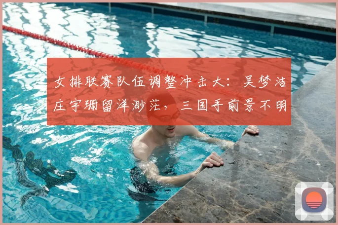 女排联赛队伍调整冲击大：吴梦洁庄宇珊留洋渺茫，三国手前景不明