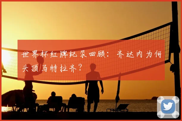 世界杯红牌纪录回顾：齐达内为何头顶马特拉齐？