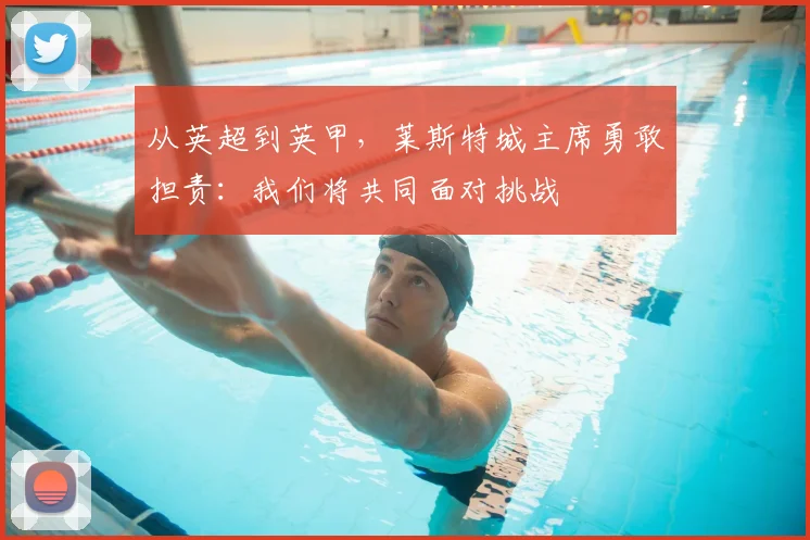 从英超到英甲，莱斯特城主席勇敢担责：我们将共同面对挑战