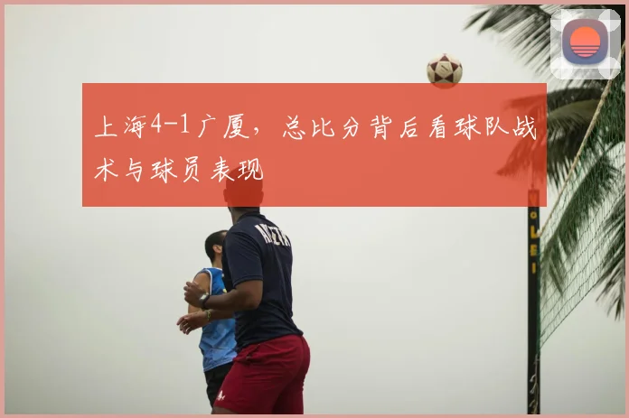 上海4-1广厦，总比分背后看球队战术与球员表现