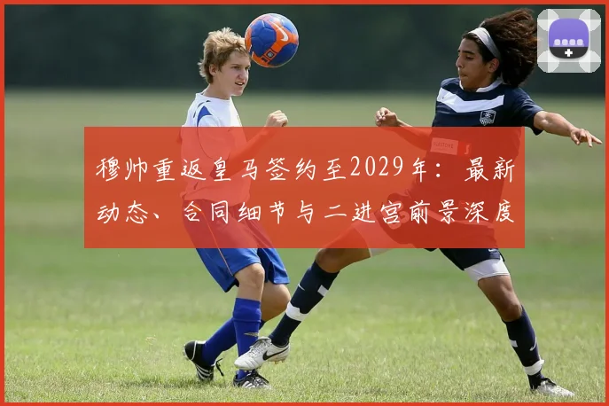 穆帅重返皇马签约至2029年：最新动态、合同细节与二进宫前景深度分析