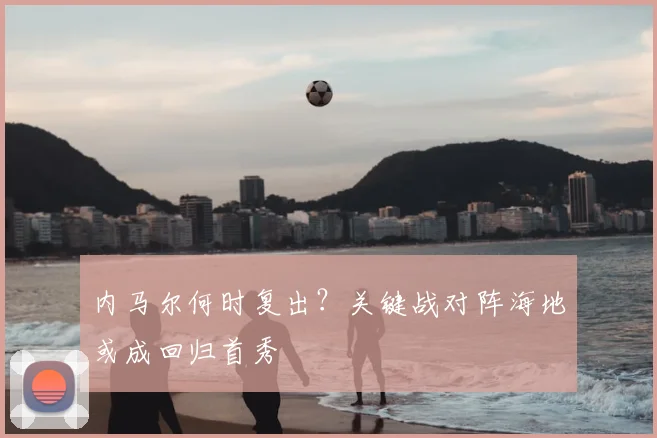 内马尔何时复出?关键战对阵海地或成回归首秀