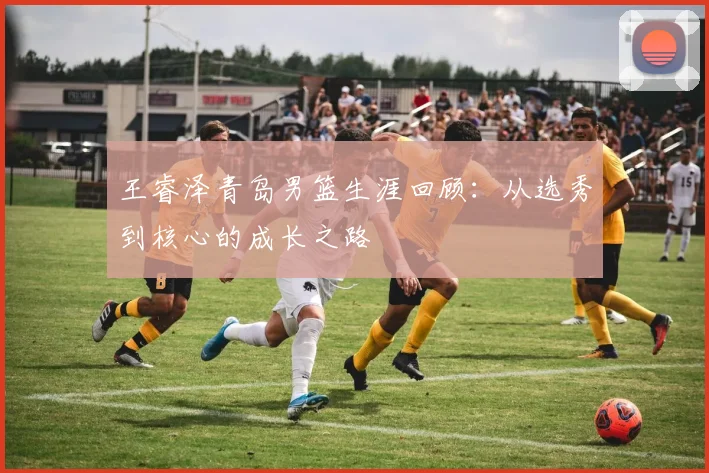 王睿泽青岛男篮生涯回顾：从选秀到核心的成长之路