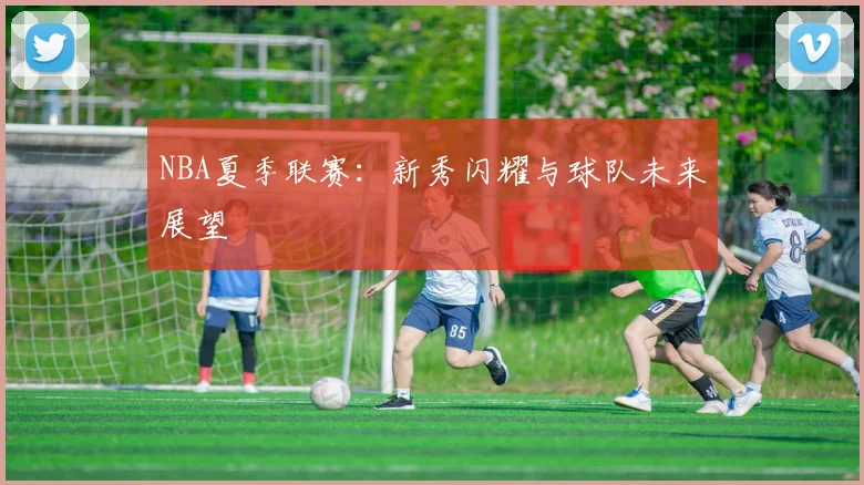 NBA夏季联赛：新秀闪耀与球队未来展望