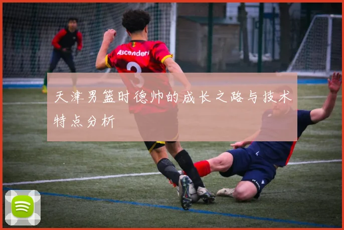 天津男篮时德帅的成长之路与技术特点分析