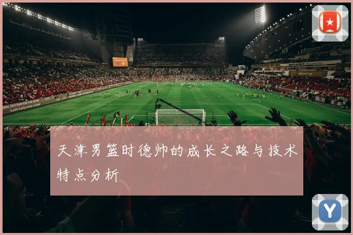 天津男篮时德帅的成长之路与技术特点分析
