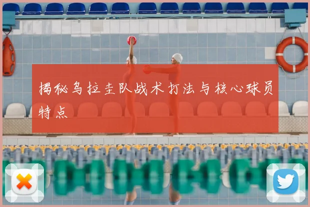 揭秘乌拉圭队战术打法与核心球员特点