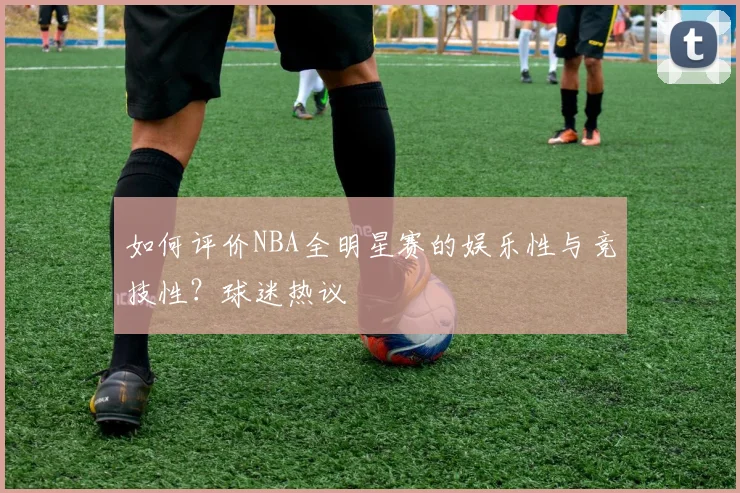 如何评价NBA全明星赛的娱乐性与竞技性？球迷热议