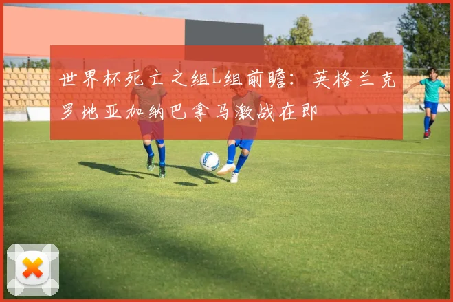 世界杯死亡之组L组前瞻：英格兰克罗地亚加纳巴拿马激战在即