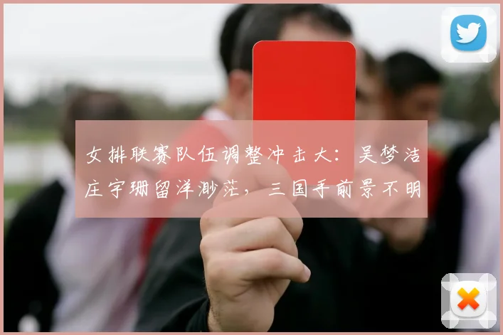 女排联赛队伍调整冲击大：吴梦洁庄宇珊留洋渺茫，三国手前景不明
